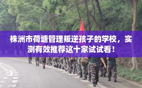 株洲市荷塘管理叛逆孩子的学校,实测有效推荐这十家试试看! 株洲市荷塘管理叛逆孩子的学校,实测有效推荐这十家试试看!