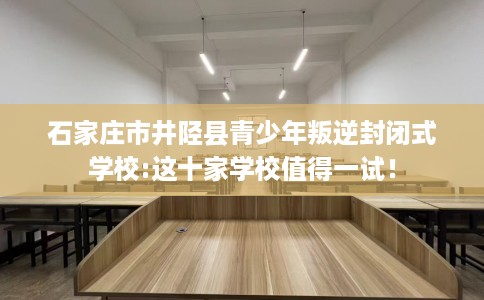 石家庄市井陉县青少年叛逆封闭式学校:这十家学校值得一试! 石家庄市井陉县青少年叛逆封闭式学校:这十家学校值得一试!