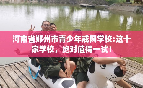 河南省郑州市青少年戒网学校:这十家学校，绝对值得一试！
