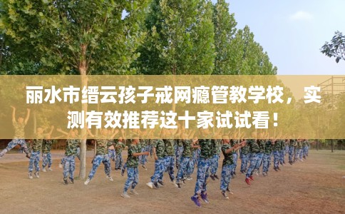 丽水市缙云孩子戒网瘾管教学校,实测有效推荐这十家试试看! 丽水市缙云孩子戒网瘾管教学校,实测有效推荐这十家试试看!