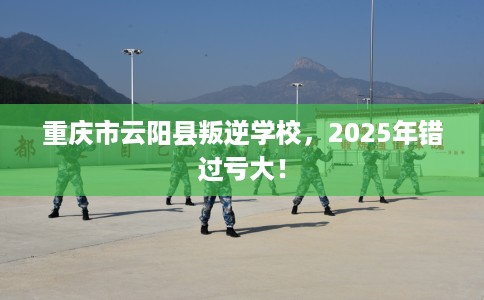 重庆市云阳县叛逆学校，2025年错过亏大！