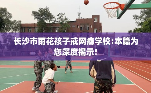 长沙市雨花孩子戒网瘾学校:本篇为您深度揭示!
