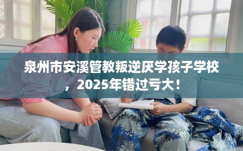 泉州市安溪管教叛逆厌学孩子学校,2025年错过亏大! 泉州市安溪管教叛逆厌学孩子学校,2025年错过亏大!
