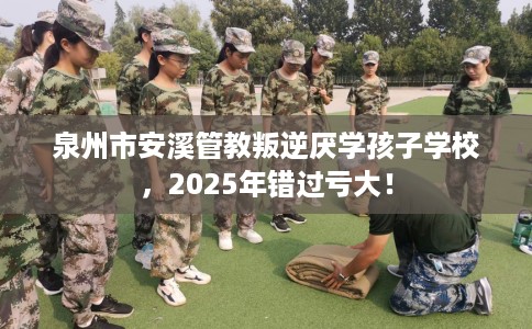 泉州市安溪管教叛逆厌学孩子学校，2025年错过亏大！