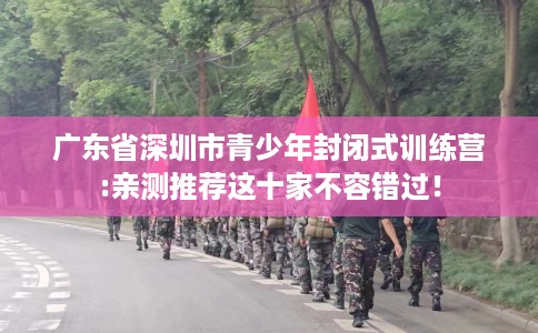 广东省深圳市青少年封闭式训练营:亲测推荐这十家不容错过! 广东省深圳市青少年封闭式训练营:亲测推荐这十家不容错过!