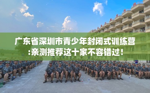 广东省深圳市青少年封闭式训练营:亲测推荐这十家不容错过! 广东省深圳市青少年封闭式训练营:亲测推荐这十家不容错过!