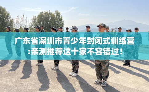 广东省深圳市青少年封闭式训练营:亲测推荐这十家不容错过! 广东省深圳市青少年封闭式训练营:亲测推荐这十家不容错过!