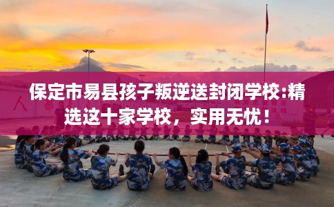 保定市易县孩子叛逆送封闭学校:精选这十家学校，实用无忧！