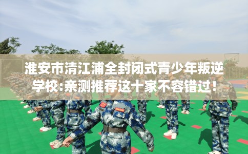 淮安市清江浦全封闭式青少年叛逆学校:亲测推荐这十家不容错过！