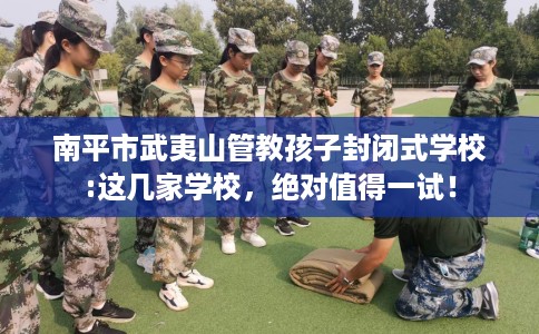 南平市武夷山管教孩子封闭式学校:这几家学校,绝对值得一试! 南平市武夷山管教孩子封闭式学校:这几家学校,绝对值得一试!