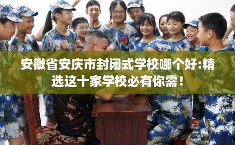 安徽省安庆市封闭式学校哪个好:精选这十家学校必有你需！