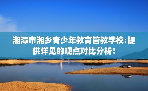 湘潭市湘乡青少年教育管教学校:提供详见的观点对比分析！
