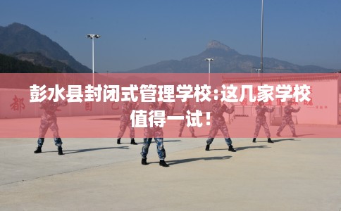 彭水县封闭式管理学校:这几家学校值得一试！