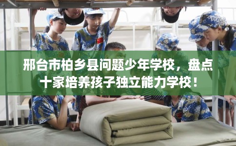 邢台市柏乡县问题少年学校，盘点十家培养孩子独立能力学校！