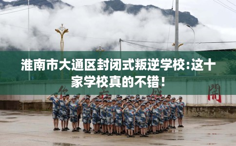 淮南市大通区封闭式叛逆学校:这十家学校真的不错！