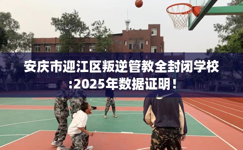 安庆市迎江区叛逆管教全封闭学校:2025年数据证明! 安庆市迎江区叛逆管教全封闭学校:2025年数据证明!