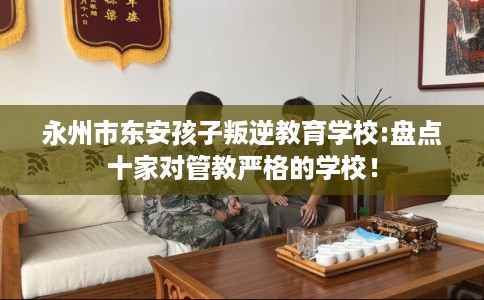 永州市东安孩子叛逆教育学校:盘点十家对管教严格的学校! 永州市东安孩子叛逆教育学校:盘点十家对管教严格的学校!