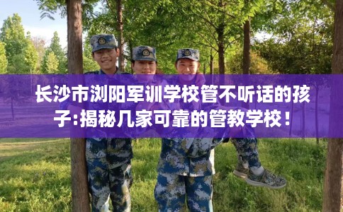 长沙市浏阳军训学校管不听话的孩子:揭秘几家可靠的管教学校！