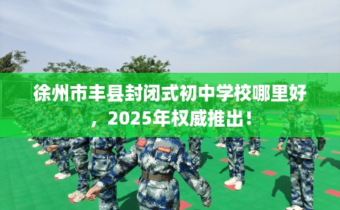 徐州市丰县封闭式初中学校哪里好,2025年权威推出! 徐州市丰县封闭式初中学校哪里好,2025年权威推出!