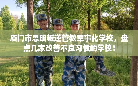厦门市思明叛逆管教军事化学校，盘点几家改善不良习惯的学校！