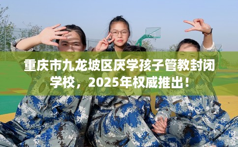 重庆市九龙坡区厌学孩子管教封闭学校，2025年权威推出！