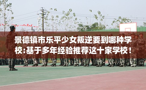景德镇市乐平少女叛逆要到哪种学校:基于多年经验推荐这十家学校！