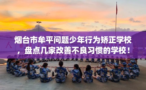 烟台市牟平问题少年行为矫正学校，盘点几家改善不良习惯的学校！