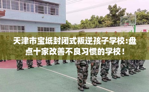 天津市宝坻封闭式叛逆孩子学校:盘点十家改善不良习惯的学校! 天津市宝坻封闭式叛逆孩子学校:盘点十家改善不良习惯的学校!