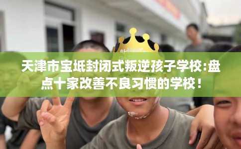 天津市宝坻封闭式叛逆孩子学校:盘点十家改善不良习惯的学校! 天津市宝坻封闭式叛逆孩子学校:盘点十家改善不良习惯的学校!