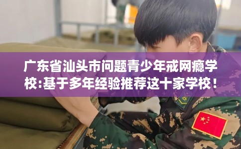广东省汕头市问题青少年戒网瘾学校:基于多年经验推荐这十家学校！