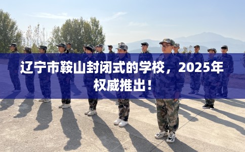 辽宁市鞍山封闭式的学校，2025年权威推出！