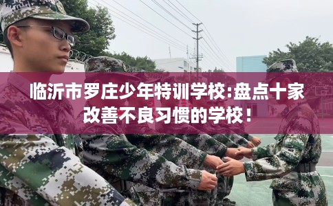 临沂市罗庄少年特训学校:盘点十家改善不良习惯的学校! 临沂市罗庄少年特训学校:盘点十家改善不良习惯的学校!