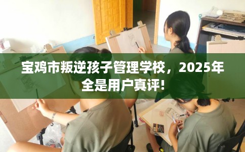 宝鸡市叛逆孩子管理学校,2025年全是用户真评! 宝鸡市叛逆孩子管理学校,2025年全是用户真评!