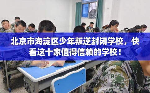 北京市海淀区少年叛逆封闭学校,快看这十家值得信赖的学校! 北京市海淀区少年叛逆封闭学校,快看这十家值得信赖的学校!