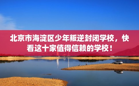 北京市海淀区少年叛逆封闭学校，快看这十家值得信赖的学校！
