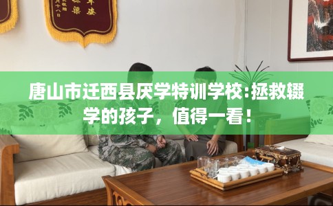 唐山市迁西县厌学特训学校:拯救辍学的孩子，值得一看！