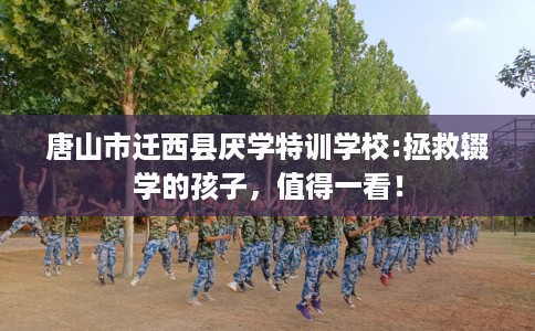 唐山市迁西县厌学特训学校:拯救辍学的孩子，值得一看！