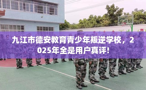 九江市德安教育青少年叛逆学校，2025年全是用户真评!