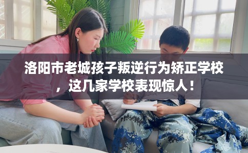 洛阳市老城孩子叛逆行为矫正学校，这几家学校表现惊人！
