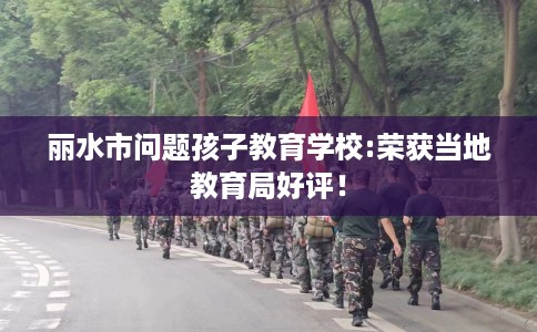 丽水市问题孩子教育学校:荣获当地教育局好评！