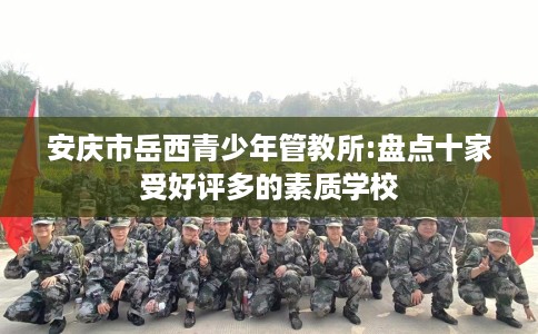 安庆市岳西青少年管教所:盘点十家受好评多的素质学校