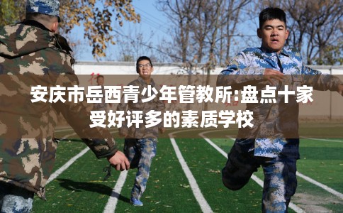 安庆市岳西青少年管教所:盘点十家受好评多的素质学校