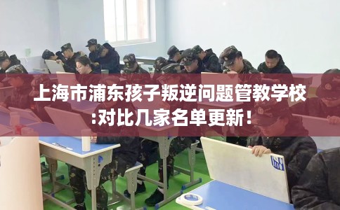 上海市浦东孩子叛逆问题管教学校:对比几家名单更新！