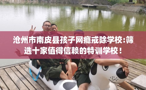 沧州市南皮县孩子网瘾戒除学校:筛选十家值得信赖的特训学校！