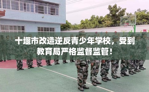 十堰市改造逆反青少年学校，受到教育局严格监督监管！