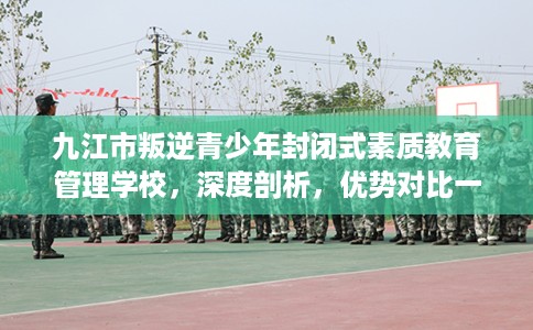 九江市叛逆青少年封闭式素质教育管理学校，深度剖析，优势对比一目了然！