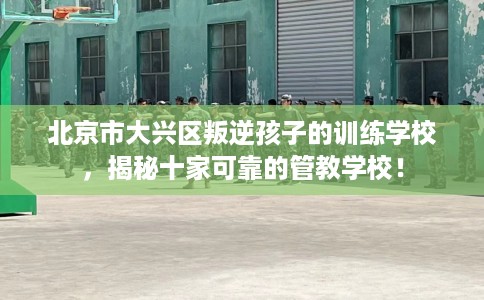 北京市大兴区叛逆孩子的训练学校，揭秘十家可靠的管教学校！