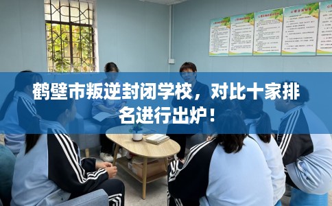 鹤壁市叛逆封闭学校，对比十家排名进行出炉！