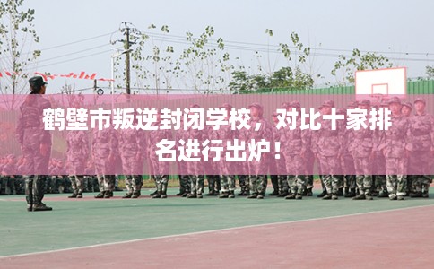 鹤壁市叛逆封闭学校，对比十家排名进行出炉！