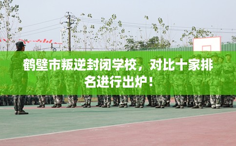 鹤壁市叛逆封闭学校，对比十家排名进行出炉！